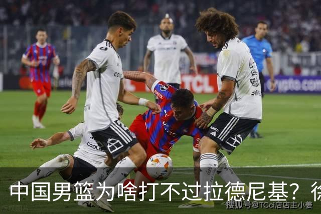 中国男篮为啥打不过拉德尼基？徐昕忍不住说出心里话，说的真实在