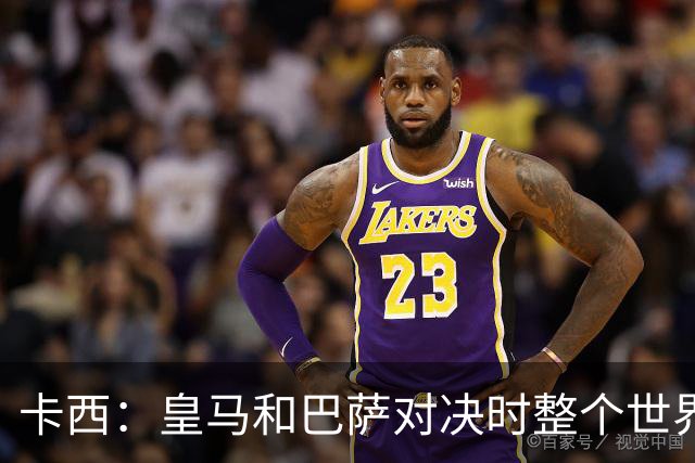 卡西：皇马和巴萨对决时整个世界仿佛都停了下来，越来越多人想看